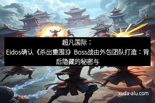 超凡国际：Eidos确认《杀出重围3》Boss战由外包团队打造：背后隐藏的秘密与期待