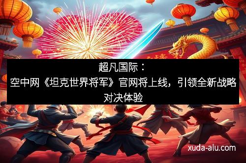 超凡国际：空中网《坦克世界将军》官网将上线，引领全新战略对决体验